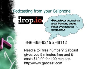 Podcasting from your Cellphone 646-495-9215 x 66112   “ Record your podcast via a call from any phone. Never even touch a computer!”  Need a toll free number? Gabcast gives you 5 minutes free and it costs $10.00 for 100 minutes. http://www.gabcast.com 