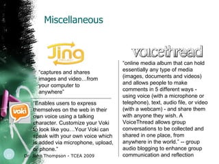 Miscellaneous Dr. John Thompson - TCEA 2009 “ online media album that can hold essentially any type of media (images, documents and videos) and allows people to make comments in 5 different ways - using voice (with a microphone or telephone), text, audio file, or video (with a webcam) - and share them with anyone they wish. A VoiceThread allows group conversations to be collected and shared in one place, from anywhere in the world.” -- group audio blogging to enhance group communication and reflection  “ captures and shares images and video…from your computer to anywhere” “ Enables users to express themselves on the web in their own voice using a talking character. Customize your Voki to look like you…Your Voki can speak with your own voice which is added via microphone, upload, or phone.” 