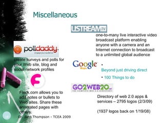 Miscellaneous Dr. John Thompson - TCEA 2009 create surveys and polls for your Web site, blog and social network profiles  Fleck.com allows you to add notes or bullets to Web sites. Share these annotated pages with others.  one-to-many live interactive video broadcast platform enabling anyone with a camera and an Internet connection to broadcast to a unlimited global audience  Beyond just driving directions… 100 Things to do  Directory of web 2.0 apps & services – 2795 logos (2/3/09) (1937 logos back on 1/19/08) 