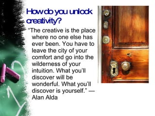 “ The creative is the place where no one else has ever been. You have to leave the city of your comfort and go into the wilderness of your intuition. What you’ll discover will be wonderful. What you’ll discover is yourself.” — Alan Alda  How do you unlock creativity? 
