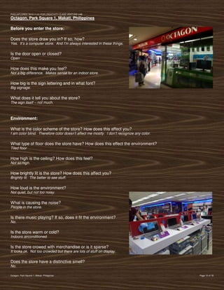 PVIlLLAFLORES; 2012-11-01 FOR CREATIVITY CLASS VENTURE-LAB
Octagon, Park Square 1, Makati, Philippines

Before you enter the store:

Does the store draw you in? If so, how?
Yes. It’s a computer store. And I’m always interested in these things.

Is the door open or closed?
Open

How does this make you feel?
Not a big difference. Makes sense for an indoor store.

How big is the sign lettering and in what font?
Big signage.

What does it tell you about the store?
The sign itself – not much.



Environment:

What is the color scheme of the store? How does this affect you?
I am color blind. Therefore color doesn’t affect me mostly. I don’t recognize any color.

What type of floor does the store have? How does this effect the environment?
Tiled floor

How high is the ceiling? How does this feel?
Not so high.

How brightly lit is the store? How does this affect you?
Brightly lit. The better to see stuff.

How loud is the environment?
Not quiet, but not too noisy.

What is causing the noise?
People in the store.

Is there music playing? If so, does it fit the environment?
No.

Is the store warm or cold?
Indoors airconditioned.

Is the store crowed with merchandise or is it sparse?
It looks ok. Not too crowded but there are lots of stuff on display.

Does the store have a distinctive smell?
No.

Octagon, Park Square 1, Makati, Philippines                                                Page 10 of 18
 