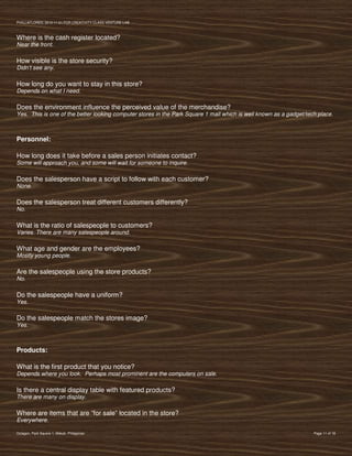 PVIlLLAFLORES; 2012-11-01 FOR CREATIVITY CLASS VENTURE-LAB



Where is the cash register located?
Near the front.

How visible is the store security?
Didn’t see any.

How long do you want to stay in this store?
Depends on what I need.

Does the environment influence the perceived value of the merchandise?
Yes. This is one of the better looking computer stores in the Park Square 1 mall which is well known as a gadget/tech place.



Personnel:

How long does it take before a sales person initiates contact?
Some will approach you, and some will wait for someone to inquire.

Does the salesperson have a script to follow with each customer?
None.

Does the salesperson treat different customers differently?
No.

What is the ratio of salespeople to customers?
Varies. There are many salespeople around.

What age and gender are the employees?
Mostly young people.

Are the salespeople using the store products?
No.

Do the salespeople have a uniform?
Yes.

Do the salespeople match the stores image?
Yes.



Products:

What is the first product that you notice?
Depends where you look. Perhaps most prominent are the computers on sale.

Is there a central display table with featured products?
There are many on display.

Where are items that are “for sale” located in the store?
Everywhere.

Octagon, Park Square 1, Makati, Philippines                                                                         Page 11 of 18
 