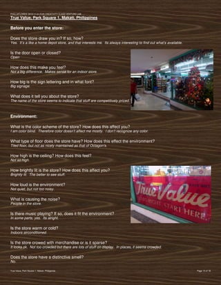 PVIlLLAFLORES; 2012-11-01 FOR CREATIVITY CLASS VENTURE-LAB
True Value, Park Square 1, Makati, Philippines

Before you enter the store:

Does the store draw you in? If so, how?
Yes. It’s a like a home depot store, and that interests me. Its always interesting to find out what’s available.

Is the door open or closed?
Open

How does this make you feel?
Not a big difference. Makes sense for an indoor store.

How big is the sign lettering and in what font?
Big signage.

What does it tell you about the store?
The name of the store seems to indicate that stuff are competitively priced.



Environment:

What is the color scheme of the store? How does this affect you?
I am color blind. Therefore color doesn’t affect me mostly. I don’t recognize any color.

What type of floor does the store have? How does this effect the environment?
Tiled floor, but not as nicely maintained as that of Octagon’s.

How high is the ceiling? How does this feel?
Not so high.

How brightly lit is the store? How does this affect you?
Brightly lit. The better to see stuff.

How loud is the environment?
Not quiet, but not too noisy.

What is causing the noise?
People in the store.

Is there music playing? If so, does it fit the environment?
In some parts, yes. Its alright.

Is the store warm or cold?
Indoors airconditioned.

Is the store crowed with merchandise or is it sparse?
It looks ok. Not too crowded but there are lots of stuff on display. In places, it seems crowded.

Does the store have a distinctive smell?
No.

True Value, Park Square 1, Makati, Philippines                                                                     Page 13 of 18
 