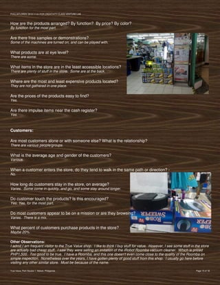 PVIlLLAFLORES; 2012-11-01 FOR CREATIVITY CLASS VENTURE-LAB



How are the products arranged? By function? By price? By color?
By function for the most part.

Are there free samples or demonstrations?
Some of the machines are turned on, and can be played with.

What products are at eye level?
There are some.

What items in the store are in the least accessible locations?
There are plenty of stuff in the store. Some are at the back.

Where are the most and least expensive products located?
They are not gathered in one place.

Are the prices of the products easy to find?
Yes.

Are there impulse items near the cash register?
Yes.



Customers:

Are most customers alone or with someone else? What is the relationship?
There are various people/groups.

What is the average age and gender of the customers?
Various.

When a customer enters the store, do they tend to walk in the same path or direction? -
No.

How long do customers stay in the store, on average?
Varies. Some come in quickly, and go, and some stay around longer.

Do customer touch the products? Is this encouraged?
Yes. Yes, for the most part.

Do most customers appear to be on a mission or are they browsing?
Varies. There is a mix.

What percent of customers purchase products in the store?
Maybe 20%.

Other Observations:
I admit I am frequent visitor to the True Value shop. I like to think I buy stuff for value. However, I see some stuff in the store
are actually bad cheap stuff. I saw they were selling an imitation of the iRobot Roomba vacuum cleaner. Which is priced
PHP1,500. Too good to be true. I have a Roomba, and this one doesn’t even come close to the quality of the Roomba on
simple inspection. Nonetheless over the years, I have gotten plenty of good stuff from this shop. I usually go here before
visiting any other similar store. Must be because of the name.

True Value, Park Square 1, Makati, Philippines                                                                            Page 15 of 18
 