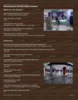 PVIlLLAFLORES; 2012-11-01 FOR CREATIVITY CLASS VENTURE-LAB
Marks and Spencer, Glorietta 4, Makati, Philippines

Before you enter the store:

Does the store draw you in? If so, how?
Yes. The store looks nice and well made.

Is the door open or closed?
Open

How does this make you feel?
Not a big difference. Makes sense for an indoor store.

How big is the sign lettering and in what font?
Big signage. A Helvetica Font

What does it tell you about the store?
The name of the store is well known. I know more or less what to expect.



Environment:

What is the color scheme of the store? How does this affect you?
I am color blind. Therefore color doesn’t affect me mostly. I don’t recognize any color.

What type of floor does the store have? How does this effect the environment?
Tiled floor.

How high is the ceiling? How does this feel?
Not so high.

How brightly lit is the store? How does this affect you?
Brightly lit. The better to see stuff.

How loud is the environment?
Not noisy.

What is causing the noise?
Not applicable.

Is there music playing? If so, does it fit the environment?
In some parts, yes. Its alright.

Is the store warm or cold?
Indoors airconditioned.

Is the store crowed with merchandise or is it sparse?
It looks ok. Not too crowded but there are lots of stuff on display.

Does the store have a distinctive smell?
No.

Marks and Spencer, Glorietta 4, Makati, Philippines                                        Page 16 of 18
 