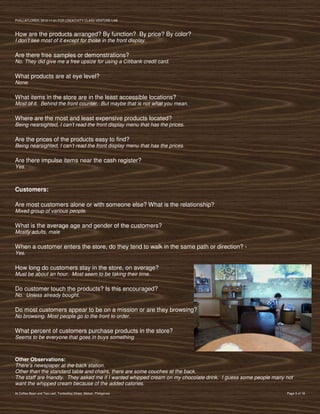 PVIlLLAFLORES; 2012-11-01 FOR CREATIVITY CLASS VENTURE-LAB



How are the products arranged? By function? By price? By color?
I don’t see most of it except for those in the front display.

Are there free samples or demonstrations?
No. They did give me a free upsize for using a Citibank credit card.

What products are at eye level?
None.

What items in the store are in the least accessible locations?
Most of it. Behind the front counter. But maybe that is not what you mean.

Where are the most and least expensive products located?
Being nearsighted, I can’t read the front display menu that has the prices.

Are the prices of the products easy to find?
Being nearsighted, I can’t read the front display menu that has the prices.

Are there impulse items near the cash register?
Yes.



Customers:

Are most customers alone or with someone else? What is the relationship?
Mixed group of various people.

What is the average age and gender of the customers?
Mostly adults, male

When a customer enters the store, do they tend to walk in the same path or direction? -
Yes.

How long do customers stay in the store, on average?
Must be about an hour. Most seem to be taking their time.

Do customer touch the products? Is this encouraged?
No. Unless already bought.

Do most customers appear to be on a mission or are they browsing?
No browsing. Most people go to the front to order.

What percent of customers purchase products in the store?
Seems to be everyone that goes in buys something



Other Observations:
There’s newspaper at the back station.
Other than the standard table and chairs, there are some couches at the back.
The staff are friendly. They asked me if I wanted whipped cream on my chocolate drink. I guess some people many not
want the whipped cream because of the added calories.
At Coffee Bean and Tea Leaf, Tordesillas Street, Makati, Philippines                                            Page 3 of 18
 