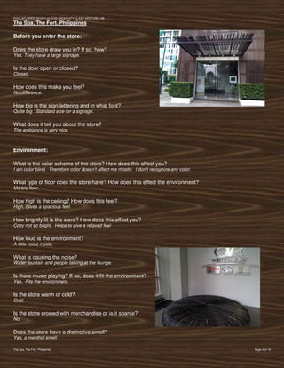 PVIlLLAFLORES; 2012-11-01 FOR CREATIVITY CLASS VENTURE-LAB
The Spa, The Fort, Philippines

Before you enter the store:

Does the store draw you in? If so, how?
Yes. They have a large signage.

Is the door open or closed?
Closed.

How does this make you feel?
No difference.

How big is the sign lettering and in what font?
Quite big. Standard size for a signage.

What does it tell you about the store?
The ambiance is very nice.



Environment:

What is the color scheme of the store? How does this affect you?
I am color blind. Therefore color doesn’t affect me mostly. I don’t recognize any color.

What type of floor does the store have? How does this effect the environment?
Marble floor.

How high is the ceiling? How does this feel?
High. Gives a spacious feel.

How brightly lit is the store? How does this affect you?
Cozy not so bright. Helps to give a relaxed feel

How loud is the environment?
A little noise inside.

What is causing the noise?
Water fountain and people talking at the lounge.

Is there music playing? If so, does it fit the environment?
Yes. Fits the environment.

Is the store warm or cold?
Cold.

Is the store crowed with merchandise or is it sparse?
No.

Does the store have a distinctive smell?
Yes, a menthol smell.

The Spa, The Fort, Philippines                                                             Page 4 of 18
 