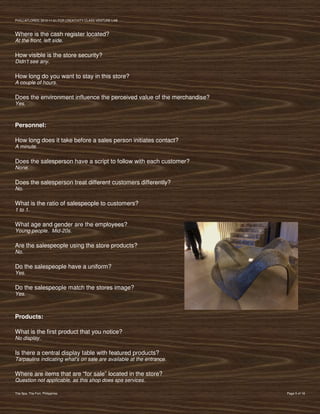 PVIlLLAFLORES; 2012-11-01 FOR CREATIVITY CLASS VENTURE-LAB



Where is the cash register located?
At the front, left side.

How visible is the store security?
Didn’t see any.

How long do you want to stay in this store?
A couple of hours.

Does the environment influence the perceived value of the merchandise?
Yes.



Personnel:

How long does it take before a sales person initiates contact?
A minute.

Does the salesperson have a script to follow with each customer?
None.

Does the salesperson treat different customers differently?
No.

What is the ratio of salespeople to customers?
1 to 1.

What age and gender are the employees?
Young people. Mid-20s.

Are the salespeople using the store products?
No.

Do the salespeople have a uniform?
Yes.

Do the salespeople match the stores image?
Yes.



Products:

What is the first product that you notice?
No display.

Is there a central display table with featured products?
Tarpaulins indicating what's on sale are available at the entrance.

Where are items that are “for sale” located in the store?
Question not applicable, as this shop does spa services.

The Spa, The Fort, Philippines                                           Page 5 of 18
 