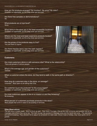 PVIlLLAFLORES; 2012-11-01 FOR CREATIVITY CLASS VENTURE-LAB



How are the products arranged? By function? By price? By color?
Question not applicable, as this shop does spa services.

Are there free samples or demonstrations?
No.

What products are at eye level?
None.

What items in the store are in the least accessible locations?
Question not applicable, as this shop does spa services.

Where are the most and least expensive products located?
Question not applicable, as this shop does spa services.

Are the prices of the products easy to find?
You just have to inquire.

Are there impulse items near the cash register?
Question not applicable, as this shop does spa services.



Customers:

Are most customers alone or with someone else? What is the relationship?
There are groups of various people.

What is the average age and gender of the customers?
Various.

When a customer enters the store, do they tend to walk in the same path or direction? -
Yes.

How long do customers stay in the store, on average?
Uncertain. Most seem to be taking their time.

Do customer touch the products? Is this encouraged?
Question not applicable, as this shop does spa services.

Do most customers appear to be on a mission or are they browsing?
No browsing.

What percent of customers purchase products in the store?
Most people that come in seem to be availing of services.



Other Observations:
The spa area is nicely made. Nice furniture as well. They have 2 lounges. One at the main entrance and another one at the
massage area where they serve tea. The main lounge has access to massage area and the facial care area. The attendants
are accommodating. They allowed me to adjust my schedule to a later date. Since it was a holiday, they have quite a lot of
guests.
The Spa, The Fort, Philippines                                                                                     Page 6 of 18
 