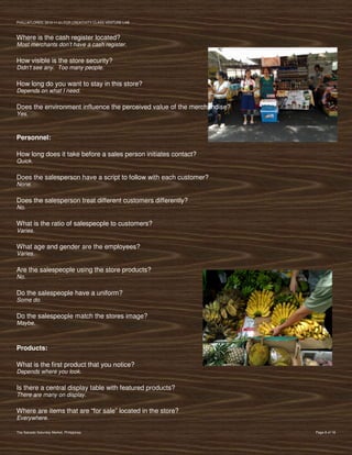 PVIlLLAFLORES; 2012-11-01 FOR CREATIVITY CLASS VENTURE-LAB



Where is the cash register located?
Most merchants don’t have a cash register.

How visible is the store security?
Didn’t see any. Too many people.

How long do you want to stay in this store?
Depends on what I need.

Does the environment influence the perceived value of the merchandise?
Yes.



Personnel:

How long does it take before a sales person initiates contact?
Quick.

Does the salesperson have a script to follow with each customer?
None.

Does the salesperson treat different customers differently?
No.

What is the ratio of salespeople to customers?
Varies.

What age and gender are the employees?
Varies.

Are the salespeople using the store products?
No.

Do the salespeople have a uniform?
Some do.

Do the salespeople match the stores image?
Maybe.



Products:

What is the first product that you notice?
Depends where you look.

Is there a central display table with featured products?
There are many on display.

Where are items that are “for sale” located in the store?
Everywhere.

The Salcedo Saturday Market, Philippines                                 Page 8 of 18
 