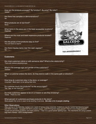 PVIlLLAFLORES; 2012-11-01 FOR CREATIVITY CLASS VENTURE-LAB



How are the products arranged? By function? By price? By color?
Varies.

Are there free samples or demonstrations?
No.

What products are at eye level?
None.

What items in the store are in the least accessible locations?
Depends.

Where are the most and least expensive products located?
Depends.

Are the prices of the products easy to find?
You just have to inquire.

Are there impulse items near the cash register?
No.



Customers:

Are most customers alone or with someone else? What is the relationship?
There are various people/groups.

What is the average age and gender of the customers?
Various.

When a customer enters the store, do they tend to walk in the same path or direction? -
No.

How long do customers stay in the store, on average?
Uncertain. Most seem to be taking their time.

Do customer touch the products? Is this encouraged?
Yes. Yes, for the most part.

Do most customers appear to be on a mission or are they browsing?
Varies. There is a mix.

What percent of customers purchase products in the store?
Most people that come in seem to be availing of services. But also a lot of people chatting.

Other Observations:
After coming to the Saturday market over a span of various time instances, it seems to me the market has become busier
and more crowded. I bumped into some people I know. Lots of foreigners were around. I found a lot of fresh produce
myself and got some guyabano and fresh coconut. I hear it’s a good cancer fighting food. The merchants are using a plastic
bag that’s marked “100% biodegradable.”


The Salcedo Saturday Market, Philippines                                                                          Page 9 of 18
 