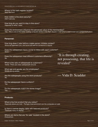 PVIlLLAFLORES; 2012-11-01 FOR CREATIVITY CLASS VENTURE-LAB



Where is the cash register located?
Near the front.

How visible is the store security?
Didn’t see any.

How long do you want to stay in this store?
Depends on what I need.

Does the environment influence the perceived value of the merchandise?
Yes. This is one of the better looking computer stores in the Park Square 1 mall which is well known as a gadget/tech place.



Personnel:

How long does it take before a sales person initiates contact?
Some will approach you, and some will wait for someone to inquire.

Does the salesperson have a script to follow with each customer?
None.

Does the salesperson treat different customers differently?               “It is through creating,
No.
                                                                          not possessing, that life is
What is the ratio of salespeople to customers?
Varies. There are many salespeople around.
                                                                          revealed”
What age and gender are the employees?
Mostly young people.

Are the salespeople using the store products?                             — Vida D. Scudder
No.

Do the salespeople have a uniform?
Yes.

Do the salespeople match the stores image?
Yes.



Products:

What is the first product that you notice?
Depends where you look. Perhaps most prominent are the computers on sale.

Is there a central display table with featured products?
There are many on display.

Where are items that are “for sale” located in the store?
Everywhere.

Octagon, Park Square 1, Makati, Philippines                                                                         Page 11 of 18
 