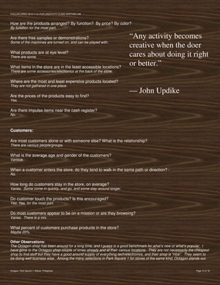 PVIlLLAFLORES; 2012-11-01 FOR CREATIVITY CLASS VENTURE-LAB



How are the products arranged? By function? By price? By color?
By function for the most part.

Are there free samples or demonstrations?                                 “Any activity becomes
Some of the machines are turned on, and can be played with.
                                                                          creative when the doer
What products are at eye level?
There are some.                                                           cares about doing it right
What items in the store are in the least accessible locations?
                                                                          or better.”
There are some accessories/electronics at the back of the store.

Where are the most and least expensive products located?
They are not gathered in one place.
                                                                          — John Updike
Are the prices of the products easy to find?
Yes.

Are there impulse items near the cash register?
No.



Customers:

Are most customers alone or with someone else? What is the relationship?
There are various people/groups.

What is the average age and gender of the customers?
Various.

When a customer enters the store, do they tend to walk in the same path or direction? -
No.

How long do customers stay in the store, on average?
Varies. Some come in quickly, and go, and some stay around longer.

Do customer touch the products? Is this encouraged?
Yes. Yes, for the most part.

Do most customers appear to be on a mission or are they browsing?
Varies. There is a mix.

What percent of customers purchase products in the store?
Maybe 20%.

Other Observations:
The Octagon shop has been around for a long time, and I guess is a good benchmark for what’s new or what’s popular. I
have gone to the Octagon shop couple of times already and at their various locations. They are not necessarily the cheapest
shop to find stuff but they have a good around supply of everything tech/electronics, and their shop is “nice”. They seem to
be doing well busness wise. Among the many selections in Park Square 1 for stores of the same kind, Octagon stands out.


Octagon, Park Square 1, Makati, Philippines                                                                         Page 12 of 18
 