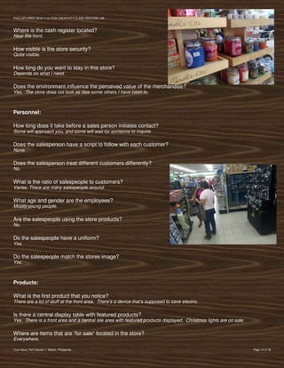 PVIlLLAFLORES; 2012-11-01 FOR CREATIVITY CLASS VENTURE-LAB



Where is the cash register located?
Near the front.

How visible is the store security?
Quite visible.

How long do you want to stay in this store?
Depends on what I need.

Does the environment influence the perceived value of the merchandise?
Yes. The store does not look as nice some others I have been to.



Personnel:

How long does it take before a sales person initiates contact?
Some will approach you, and some will wait for someone to inquire.

Does the salesperson have a script to follow with each customer?
None.

Does the salesperson treat different customers differently?
No.

What is the ratio of salespeople to customers?
Varies. There are many salespeople around.

What age and gender are the employees?
Mostly young people.

Are the salespeople using the store products?
No.

Do the salespeople have a uniform?
Yes.

Do the salespeople match the stores image?
Yes.



Products:

What is the first product that you notice?
There are a lot of stuff at the front area. There’s a device that’s supposed to save electric.

Is there a central display table with featured products?
Yes. There is a front area and a central isle area with featured products displayed. Christmas lights are on sale.

Where are items that are “for sale” located in the store?
Everywhere.

True Value, Park Square 1, Makati, Philippines                                                                       Page 14 of 18
 