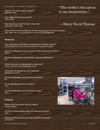 PVIlLLAFLORES; 2012-11-01 FOR CREATIVITY CLASS VENTURE-LAB
                                                                          “This world is but canvas
Where is the cash register located?
Near the middle.                                                          to our imaginations.”
How visible is the store security?
Quite visible.

How long do you want to stay in this store?
Depends on what I need.
                                                                          — Henry David Thoreau
Does the environment influence the perceived value of the merchandise?
Yes. They have a very nice store in a nice part of the Glorietta malls.



Personnel:

How long does it take before a sales person initiates contact?
Some will approach you, and some will wait for someone to inquire.

Does the salesperson have a script to follow with each customer?
None.

Does the salesperson treat different customers differently?
No.

What is the ratio of salespeople to customers?
Varies. There are many salespeople around.

What age and gender are the employees?
Mostly young people.

Are the salespeople using the store products?
No.

Do the salespeople have a uniform?
Yes.

Do the salespeople match the stores image?
Yes.



Products:

What is the first product that you notice?
Various clothing.

Is there a central display table with featured products?
Yes.

Where are items that are “for sale” located in the store?
Everywhere.

Marks and Spencer, Glorietta 4, Makati, Philippines                                           Page 17 of 18
 