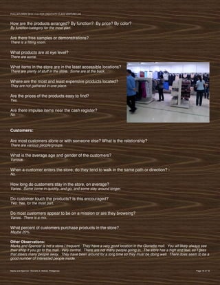 PVIlLLAFLORES; 2012-11-01 FOR CREATIVITY CLASS VENTURE-LAB



How are the products arranged? By function? By price? By color?
By function/category for the most part.

Are there free samples or demonstrations?
There is a fitting room.

What products are at eye level?
There are some.

What items in the store are in the least accessible locations?
There are plenty of stuff in the store. Some are at the back.

Where are the most and least expensive products located?
They are not gathered in one place.

Are the prices of the products easy to find?
Yes.

Are there impulse items near the cash register?
No.



Customers:

Are most customers alone or with someone else? What is the relationship?
There are various people/groups.

What is the average age and gender of the customers?
Various.

When a customer enters the store, do they tend to walk in the same path or direction? -
No.

How long do customers stay in the store, on average?
Varies. Some come in quickly, and go, and some stay around longer.

Do customer touch the products? Is this encouraged?
Yes. Yes, for the most part.

Do most customers appear to be on a mission or are they browsing?
Varies. There is a mix.

What percent of customers purchase products in the store?
Maybe 20%.

Other Observations:
Marks and Spencer is not a store I frequent. They have a very good location in the Glorietta mall. You wll likely always see
their shop if you go to the mall. Very central. There are not many people going in. The store has a high end feel, so I gess
that steers many people away. They have been around for a long time so they must be doing well. There does seem to be a
good number of interested people inside.


Marks and Spencer, Glorietta 4, Makati, Philippines                                                                Page 18 of 18
 