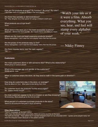 PVIlLLAFLORES; 2012-11-01 FOR CREATIVITY CLASS VENTURE-LAB



How are the products arranged? By function? By price? By color?
I don’t see most of it except for those in the front display.
                                                                              “Watch your life as if
Are there free samples or demonstrations?
No. They did give me a free upsize for using a Citibank credit card.
                                                                              it were a film. Absorb
What products are at eye level?
                                                                              everything. What you
None.                                                                         see, hear, and feel will
What items in the store are in the least accessible locations?                stamp every alphabet
Most of it. Behind the front counter. But maybe that is not what you mean.
                                                                              of your work.”
Where are the most and least expensive products located?
Being nearsighted, I can’t read the front display menu that has the prices.

Are the prices of the products easy to find?
Being nearsighted, I can’t read the front display menu that has the prices.
                                                                              — Nikky Finney
Are there impulse items near the cash register?
Yes.



Customers:

Are most customers alone or with someone else? What is the relationship?
Mixed group of various people.

What is the average age and gender of the customers?
Mostly adults, male

When a customer enters the store, do they tend to walk in the same path or direction? -
Yes.

How long do customers stay in the store, on average?
Must be about an hour. Most seem to be taking their time.

Do customer touch the products? Is this encouraged?
No. Unless already bought.

Do most customers appear to be on a mission or are they browsing?
No browsing. Most people go to the front to order.

What percent of customers purchase products in the store?
Seems to be everyone that goes in buys something



Other Observations:
There’s newspaper at the back station.
Other than the standard table and chairs, there are some couches at the back.
The staff are friendly. They asked me if I wanted whipped cream on my chocolate drink. I guess some people many not
want the whipped cream because of the added calories.
At Coffee Bean and Tea Leaf, Tordesillas Street, Makati, Philippines                                            Page 3 of 18
 