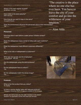 “The creative is the place
PVIlLLAFLORES; 2012-11-01 FOR CREATIVITY CLASS VENTURE-LAB
                                                                      where no one else has
Where is the cash register located?
At the front, left side.                                              ever been. You have to
How visible is the store security?
                                                                      leave the city of your
Didn’t see any.
                                                                      comfort and go into the
How long do you want to stay in this store?
A couple of hours.
                                                                      wilderness of your
                                                                      intuition.”
Does the environment influence the perceived value of the merchandise?
Yes.

                                                                      — Alan Alda
Personnel:

How long does it take before a sales person initiates contact?
A minute.

Does the salesperson have a script to follow with each customer?
None.

Does the salesperson treat different customers differently?
No.

What is the ratio of salespeople to customers?
1 to 1.

What age and gender are the employees?
Young people. Mid-20s.

Are the salespeople using the store products?
No.

Do the salespeople have a uniform?
Yes.

Do the salespeople match the stores image?
Yes.



Products:

What is the first product that you notice?
No display.

Is there a central display table with featured products?
Tarpaulins indicating what's on sale are available at the entrance.

Where are items that are “for sale” located in the store?
Question not applicable, as this shop does spa services.

The Spa, The Fort, Philippines                                                            Page 5 of 18
 