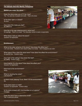 PVIlLLAFLORES; 2012-11-01 FOR CREATIVITY CLASS VENTURE-LAB
The Salcedo Saturday Market, Philippines

Before you enter the store:

Does the store draw you in? If so, how?
Yes. You see lots of people and stalls. That is the draw.

Is the door open or closed?
No door.

How does this make you feel?
No difference.

How big is the sign lettering and in what font?
No signage. There is no need. The Saturday market is easily recognizable.

What does it tell you about the store?
Question not applicable.



Environment:

What is the color scheme of the store? How does this affect you?
I am color blind. Therefore color doesn’t affect me mostly. I don’t recognize any color.

What type of floor does the store have? How does this effect the environment?
No special floor. Outdoor setup.

How high is the ceiling? How does this feel?
No ceiling. Outdoor setup

How brightly lit is the store? How does this affect you?
Question not applicable.

How loud is the environment?
Noisy.

What is causing the noise?
Lots of people.

Is there music playing? If so, does it fit the environment?
No.

Is the store warm or cold?
Question not applicable. Outdoor setup.

Is the store crowed with merchandise or is it sparse?
Crowded.

Does the store have a distinctive smell?
Yes, in particular places.

The Salcedo Saturday Market, Philippines                                                   Page 7 of 18
 
