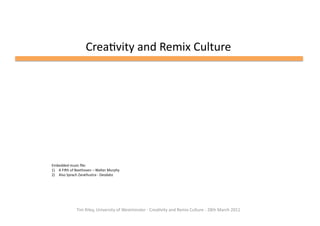 Crea%vity	
  and	
  Remix	
  Culture	
  




Embedded	
  music	
  ﬁle:	
  
1)  A	
  FiHh	
  of	
  Beethoven	
  –	
  Walter	
  Murphy	
  
2)  Also	
  Sprach	
  Zarathustra	
  -­‐	
  Deodato	
  




                      Tim	
  Riley,	
  University	
  of	
  Westminster	
  -­‐	
  Crea%vity	
  and	
  Remix	
  Culture	
  -­‐	
  28th	
  March	
  2011	
  	
  
 