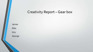 Creativity Report – Gear box
James
Elka
Izzy
George
 