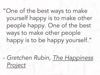 “One of the best ways to make
yourself happy is to make other
people happy. One of the best
ways to make other people
happy is to be happy yourself.”
- Gretchen Rubin, The Happiness
Project

 