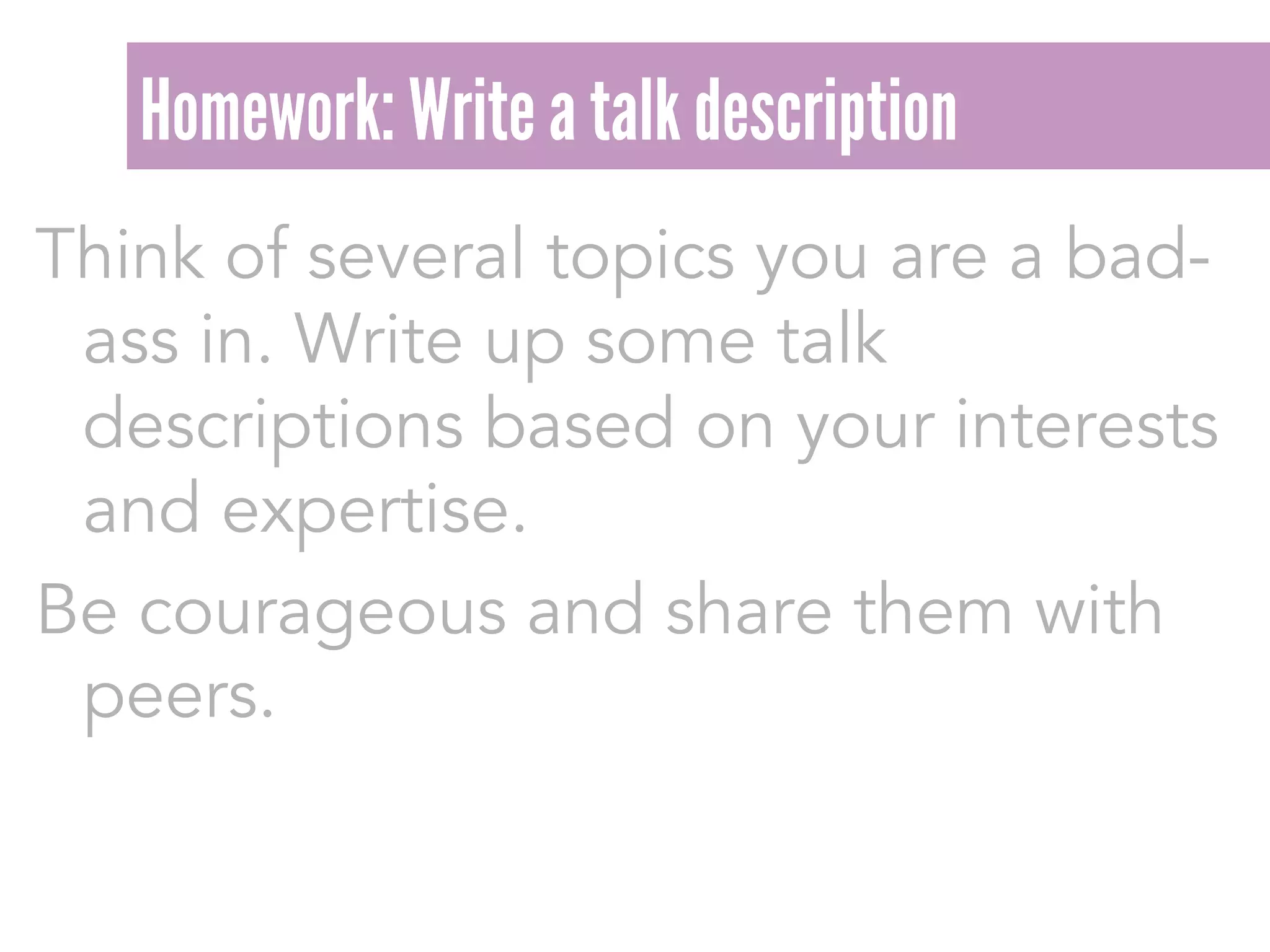 Think of several topics you are a bad-
ass in. Write up some talk
descriptions based on your interests
and expertise.
Be courageous and share them with
peers.
Homework: Write a talk description
 