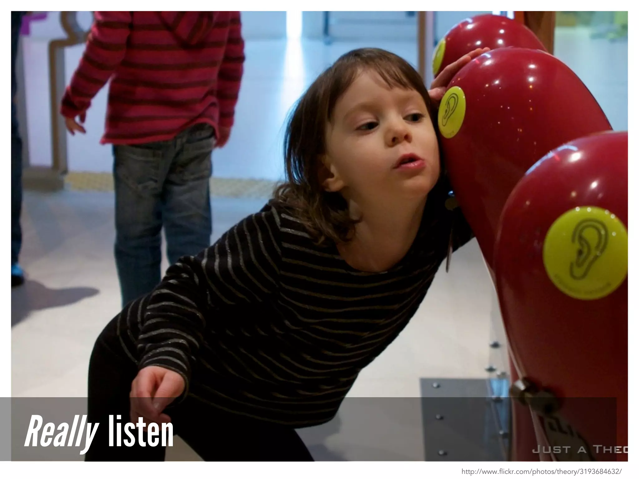 Really listen
http://www.flickr.com/photos/theory/3193684632/
 