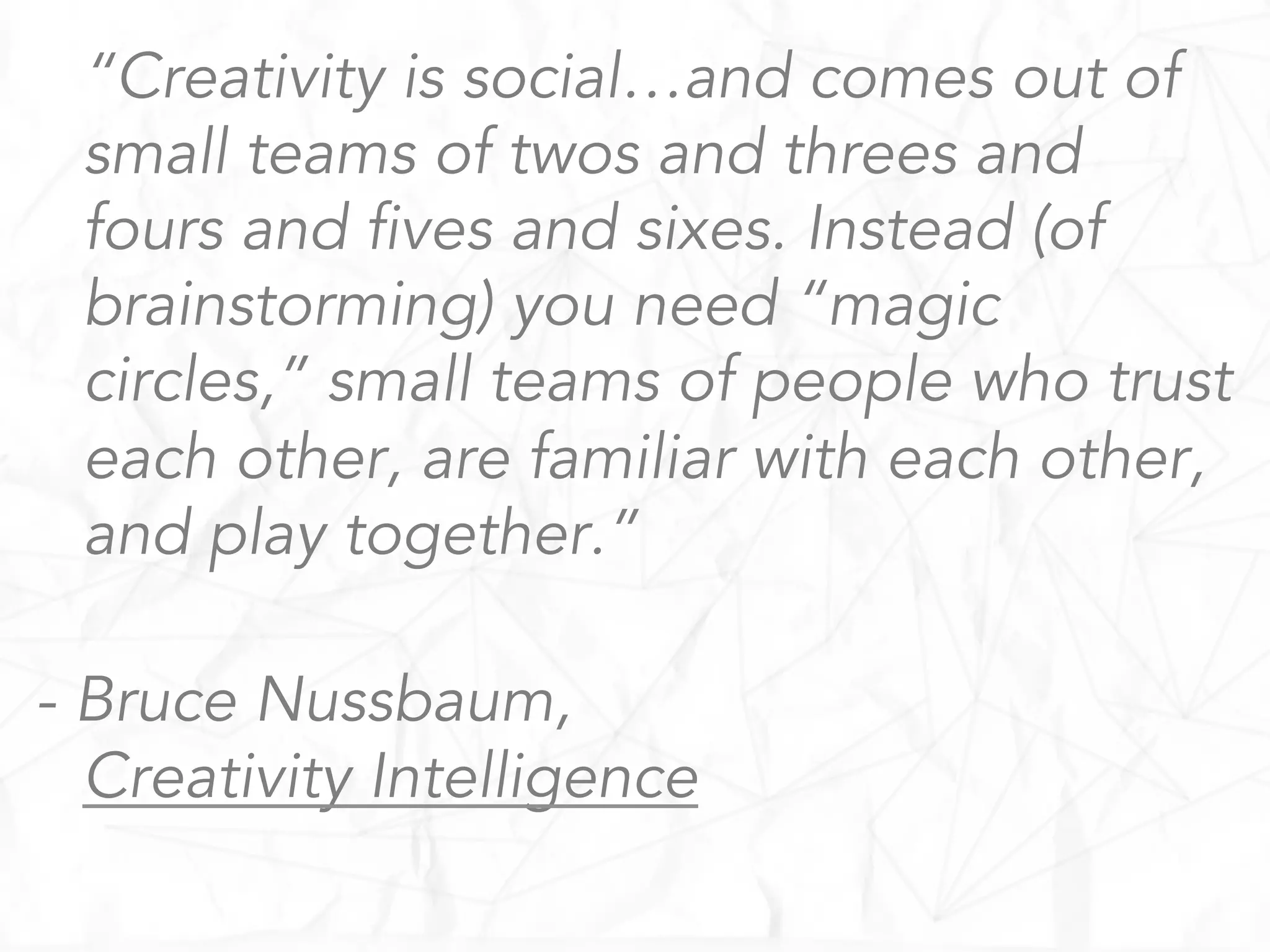“Creativity is social…and comes out of
small teams of twos and threes and
fours and fives and sixes. Instead (of
brainstorming) you need “magic
circles,” small teams of people who trust
each other, are familiar with each other,
and play together.”
- Bruce Nussbaum,
Creativity Intelligence
 
