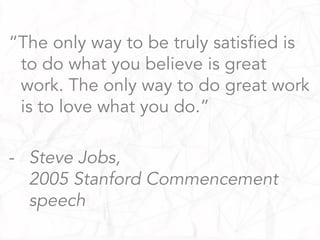 “The only way to be truly satisfied is
to do what you believe is great
work. The only way to do great work
is to love what you do.”
-  Steve Jobs,
2005 Stanford Commencement
speech
 