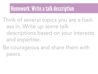 Think of several topics you are a bad-
ass in. Write up some talk
descriptions based on your interests
and expertise.
Be courageous and share them with
peers.
Homework: Write a talk description
 