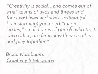 “Creativity is social…and comes out of
small teams of twos and threes and
fours and fives and sixes. Instead (of
brainstorming) you need “magic
circles,” small teams of people who trust
each other, are familiar with each other,
and play together.”
- Bruce Nussbaum,
Creativity Intelligence
 