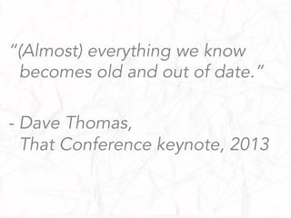 “(Almost) everything we know
becomes old and out of date.”
- Dave Thomas,
That Conference keynote, 2013
 