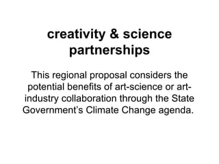 creativity & science partnerships This regional proposal considers the potential benefits of art-science or art-industry collaboration through the State Government’s Climate Change agenda.  
