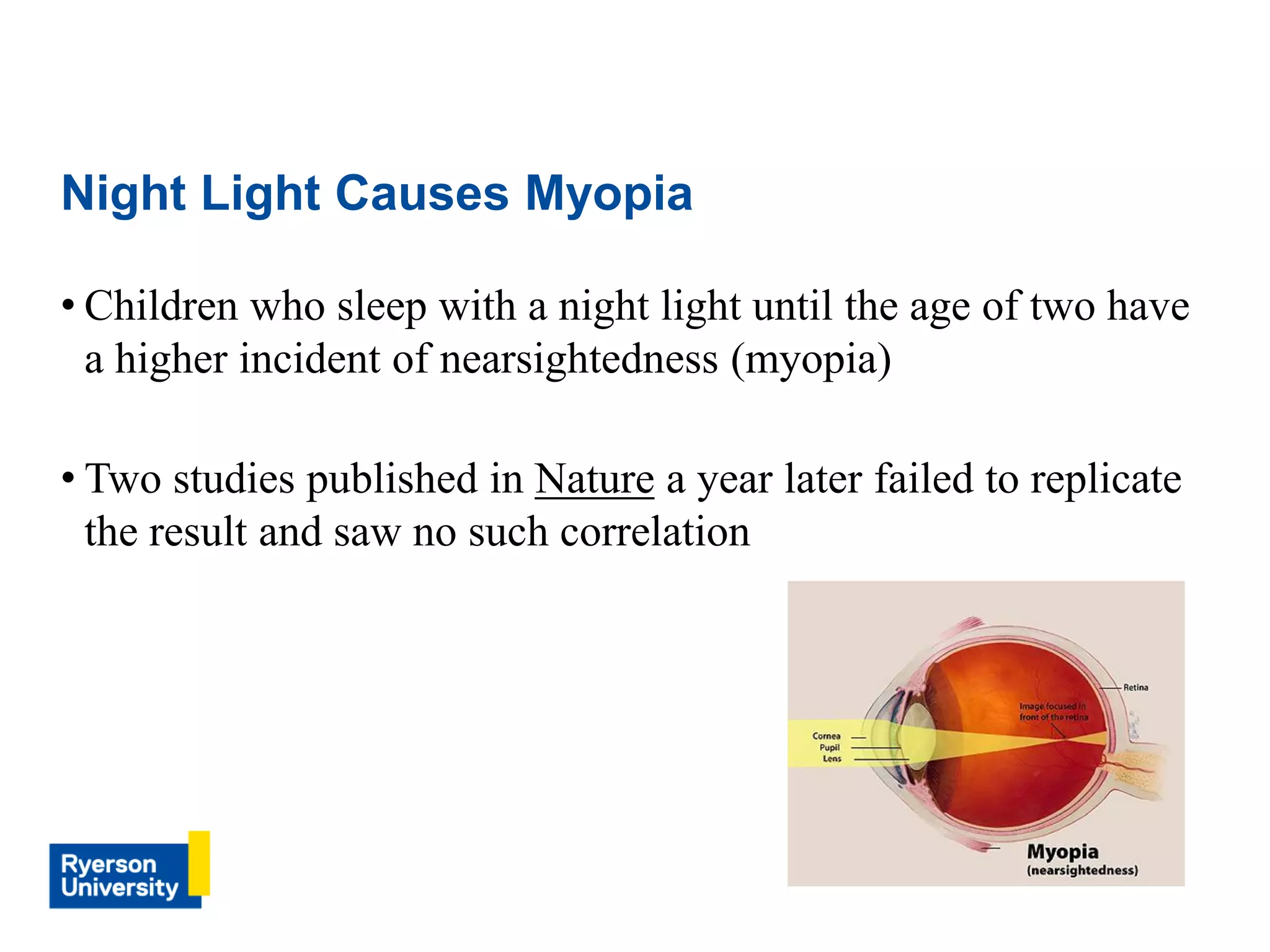 • Children who sleep with a night light until the age of two have
a higher incident of nearsightedness (myopia)
• Two studies published in Nature a year later failed to replicate
the result and saw no such correlation
Night Light Causes Myopia
 