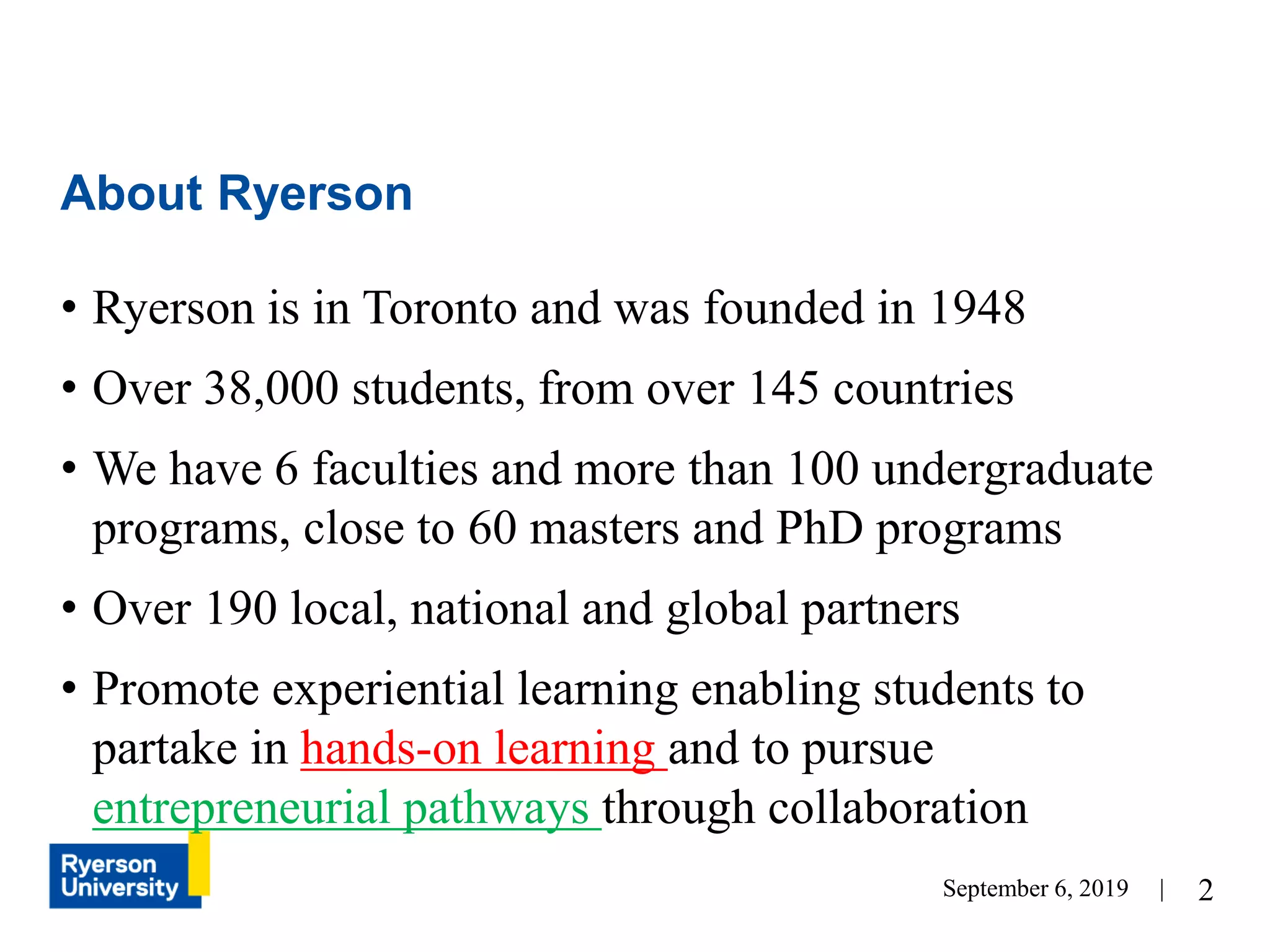 2
• Ryerson is in Toronto and was founded in 1948
• Over 38,000 students, from over 145 countries
• We have 6 faculties and more than 100 undergraduate
programs, close to 60 masters and PhD programs
• Over 190 local, national and global partners
• Promote experiential learning enabling students to
partake in hands-on learning and to pursue
entrepreneurial pathways through collaboration
About Ryerson
September 6, 2019 |
 