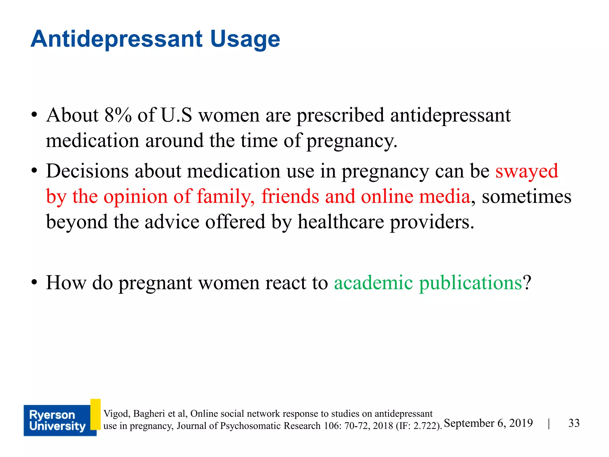 33September 6, 2019 |
• About 8% of U.S women are prescribed antidepressant
medication around the time of pregnancy.
• Decisions about medication use in pregnancy can be swayed
by the opinion of family, friends and online media, sometimes
beyond the advice offered by healthcare providers.
• How do pregnant women react to academic publications?
Antidepressant Usage
Vigod, Bagheri et al, Online social network response to studies on antidepressant
use in pregnancy, Journal of Psychosomatic Research 106: 70-72, 2018 (IF: 2.722).
 