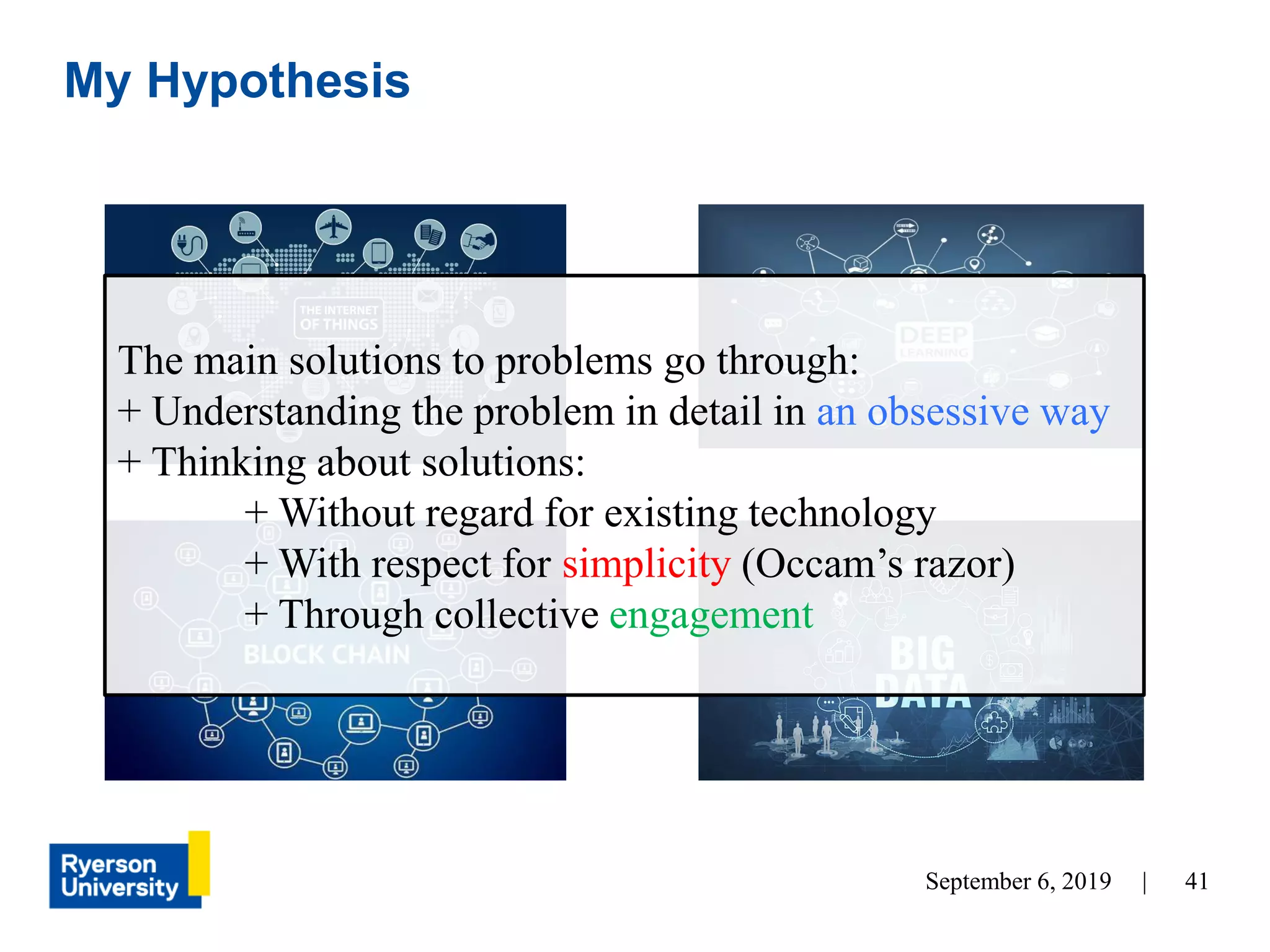 41September 6, 2019 |
My Hypothesis
The main solutions to problems go through:
+ Understanding the problem in detail in an obsessive way
+ Thinking about solutions:
+ Without regard for existing technology
+ With respect for simplicity (Occam’s razor)
+ Through collective engagement
 