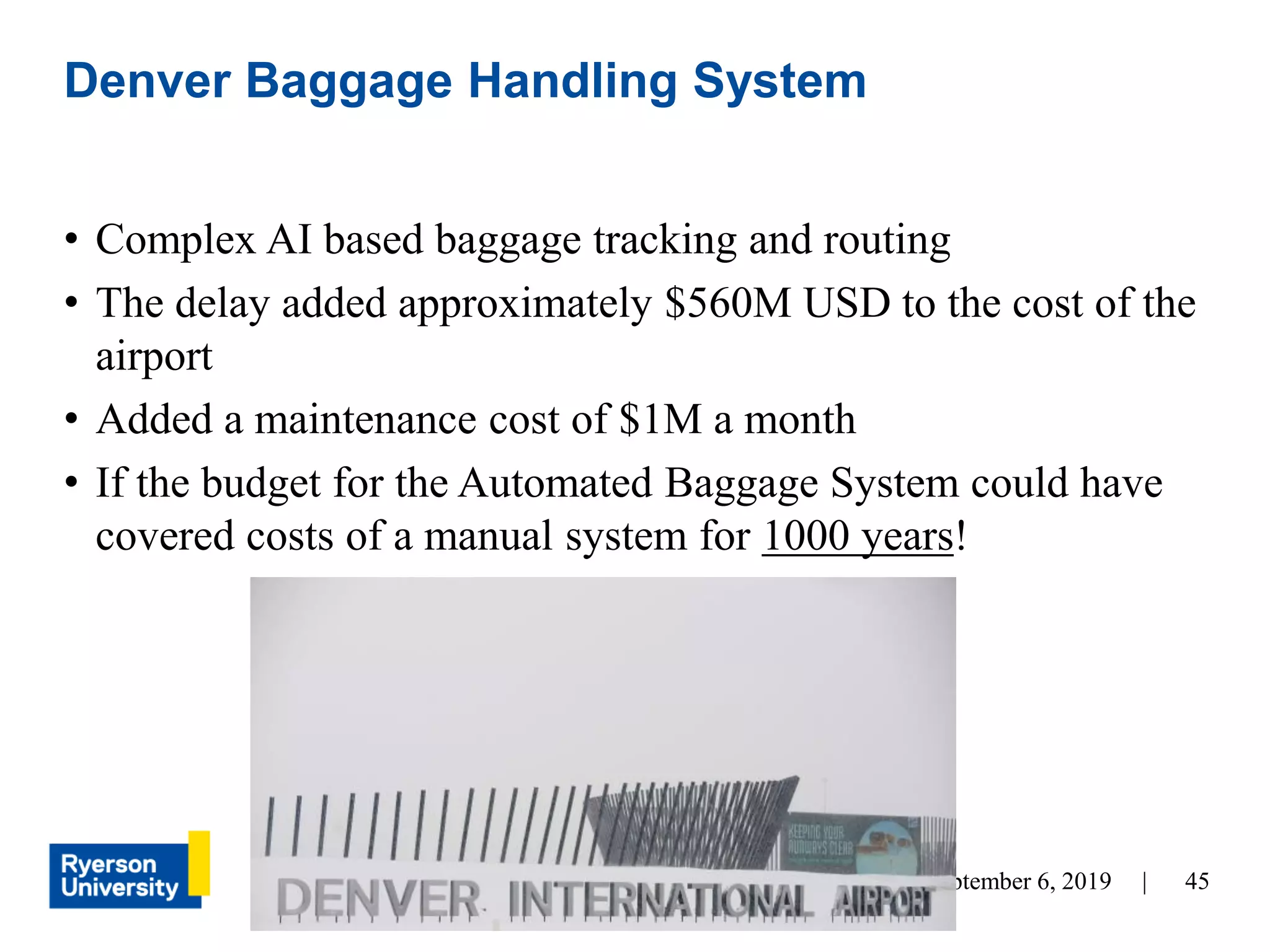 45September 6, 2019 |
• Complex AI based baggage tracking and routing
• The delay added approximately $560M USD to the cost of the
airport
• Added a maintenance cost of $1M a month
• If the budget for the Automated Baggage System could have
covered costs of a manual system for 1000 years!
Denver Baggage Handling System
 
