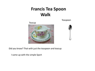 Francis Tea Spoon
                          Walk
                                                       Teaspoon
                    Teacup




                                                       Teaspoon

Did you know? That with just the teaspoon and teacup

  I came up with the simple Sport
 