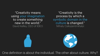 “Creativity is the
process by which a
symbolic domain in the
culture is changed.”
Mihaly Csikszentmihalyi
“Creativity means
using your imagination
to create something
new in the world.”
David Kelley, CEO of IDEO
One definition is about the individual. The other about culture. Why?
 