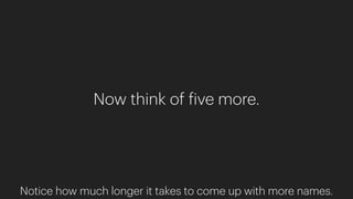 Now think of five more.
Notice how much longer it takes to come up with more names.
 