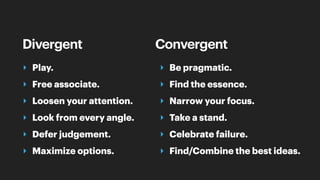 Divergent
‣ Play.
‣ Free associate.
‣ Loosen your attention.
‣ Look from every angle.
‣ Defer judgement.
‣ Maximize options.
Convergent
‣ Be pragmatic.
‣ Find the essence.
‣ Narrow your focus.
‣ Take a stand.
‣ Celebrate failure.
‣ Find/Combine the best ideas.
 
