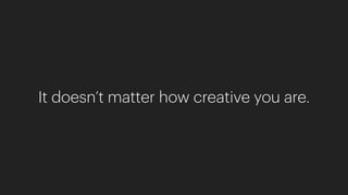 It doesn’t matter how creative you are.
 