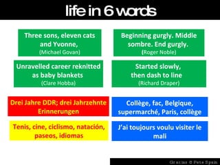 Three sons, eleven cats and Yvonne,  (Michael Govan) Unravelled career reknitted as baby blankets   (Clare Hobba) Started slowly,  then dash to line  (Richard Draper) Beginning gurgly. Middle sombre. End gurgly.  ( Roger Noble) Drei Jahre DDR; drei Jahrzehnte Erinnerungen Collège, fac, Belgique, supermarché, Paris, collège Tenis, cine, ciclismo, natación, paseos, idiomas J’ai toujours voulu visiter le mali life in 6 words Gracias @ Pete Spain 