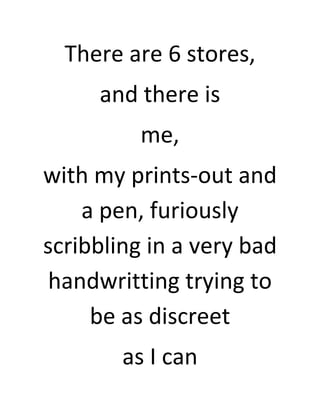 There are 6 stores,
     and there is
          me,
with my prints-out and
    a pen, furiously
scribbling in a very bad
 handwritting trying to
     be as discreet
        as I can
 