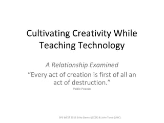 Cultivating Creativity While
Teaching Technology
A Relationship Examined
“Every act of creation is first of all an
act of destruction.”
Pablo Picasso
SPE WEST 2010 Erika Gentry (CCSF) & John Tonai (UNC)
 