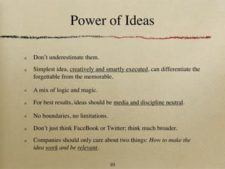Power of Ideas

Don’t underestimate them.
Simplest idea, creatively and smartly executed, can differentiate the
forgettable from the memorable.

A mix of logic and magic.

For best results, ideas should be media and discipline neutral.

No boundaries, no limitations.

Don’t just think FaceBook or Twitter; think much broader.
Companies should only care about two things: How to make the
idea work and be relevant.

                                 10
 