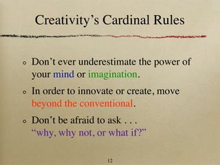 Creativity’s Cardinal Rules

Don’t ever underestimate the power of
your mind or imagination.
In order to innovate or create, move
beyond the conventional.
Don’t be afraid to ask . . .
“why, why not, or what if?”

                  12
 