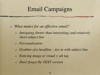 Email Campaigns

What makes for an effective email?
   Intriguing (better than interesting) and relatively
   short subject line
   Personalization
   Grabber of a headline - ties in with subject line
   Enticing image or visual + alt tag
   Don’t forget the TEXT version

                        18
 